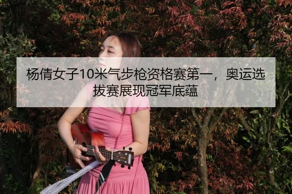 杨倩女子10米气步枪资格赛第一，奥运选拔赛展现冠军底蕴