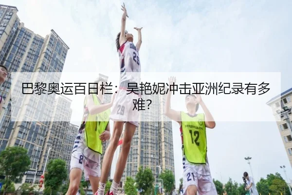 巴黎奥运百日栏：吴艳妮冲击亚洲纪录有多难？